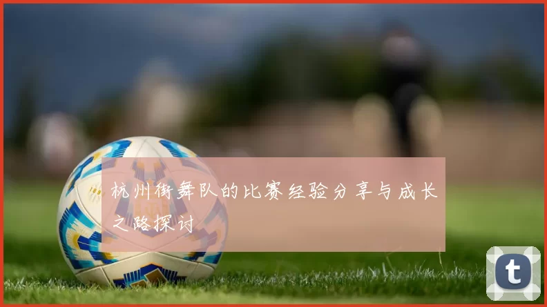 杭州街舞队的比赛经验分享与成长之路探讨