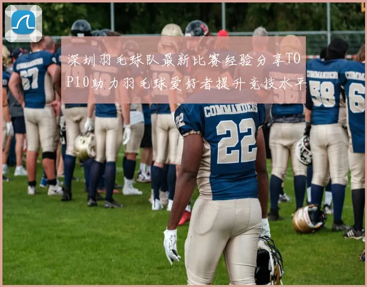 深圳羽毛球队最新比赛经验分享TOP10助力羽毛球爱好者提升竞技水平