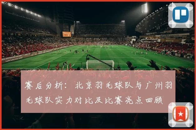 赛后分析：北京羽毛球队与广州羽毛球队实力对比及比赛亮点回顾