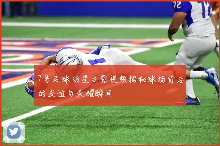 7号足球明星合影视频揭秘球场背后的友谊与荣耀瞬间