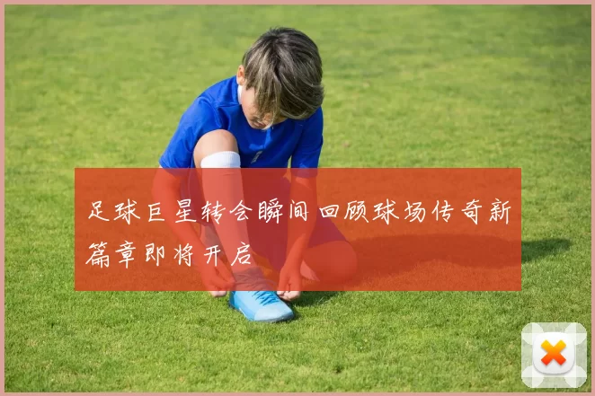足球巨星转会瞬间回顾球场传奇新篇章即将开启