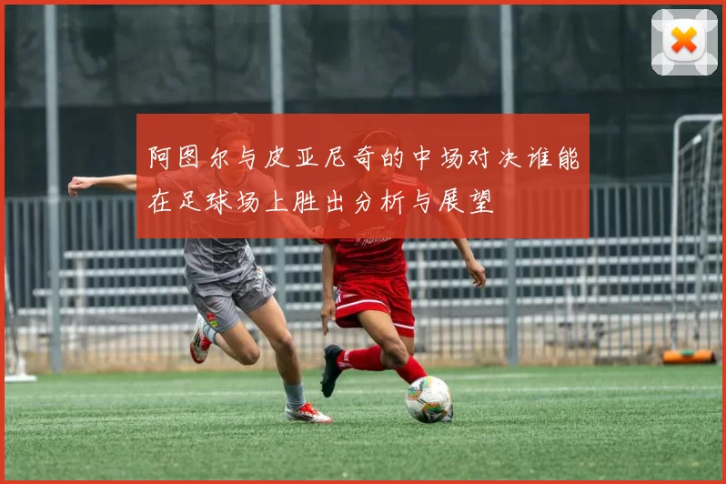 阿图尔与皮亚尼奇的中场对决谁能在足球场上胜出分析与展望