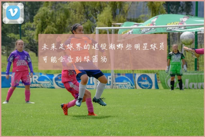 未来足球界的退役潮哪些明星球员可能会告别绿茵场