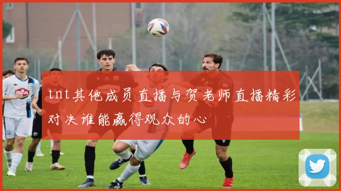 tnt其他成员直播与贺老师直播精彩对决谁能赢得观众的心