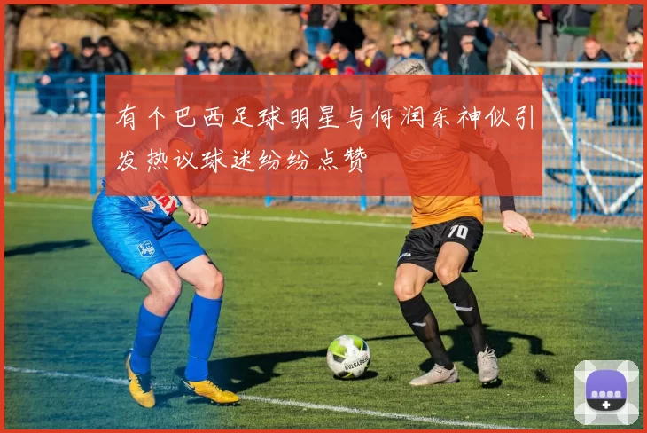 有个巴西足球明星与何润东神似引发热议球迷纷纷点赞