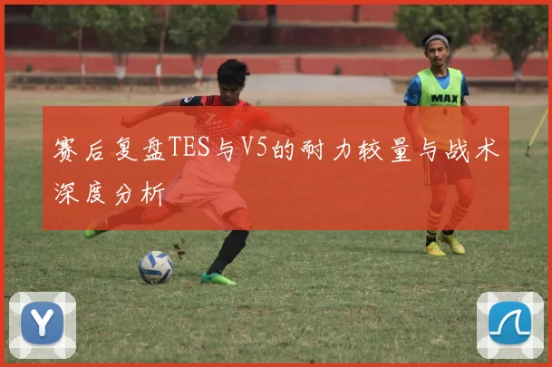 赛后复盘TES与V5的耐力较量与战术深度分析