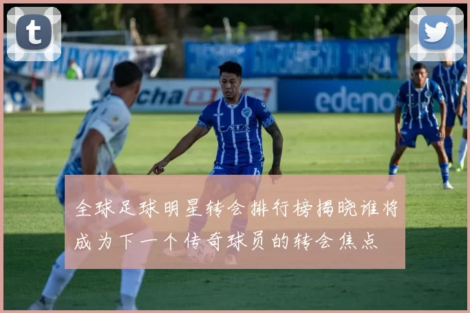 全球足球明星转会排行榜揭晓谁将成为下一个传奇球员的转会焦点
