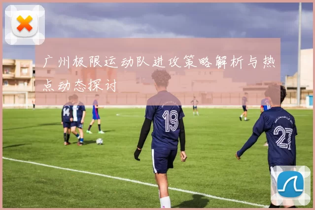 广州极限运动队进攻策略解析与热点动态探讨