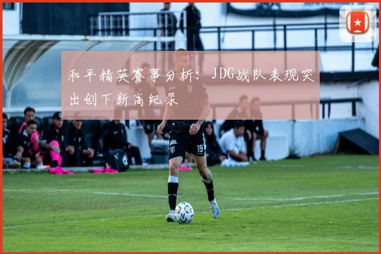 和平精英赛事分析：JDG战队表现突出创下新高纪录