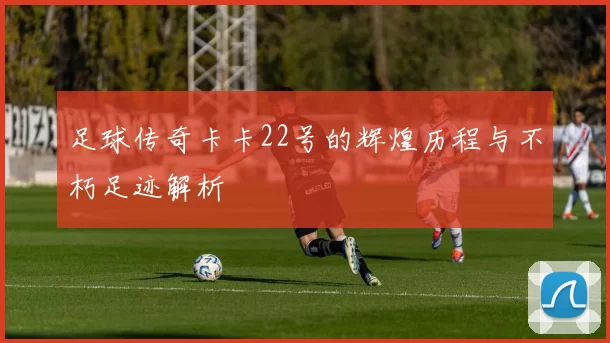 足球传奇卡卡22号的辉煌历程与不朽足迹解析