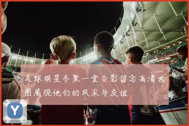 足球明星齐聚一堂合影留念高清大图展现他们的风采与友谊