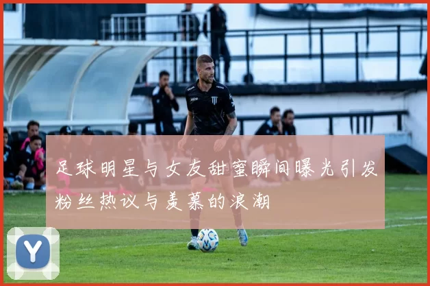 足球明星与女友甜蜜瞬间曝光引发粉丝热议与羡慕的浪潮
