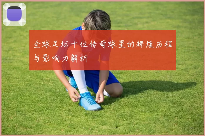 全球足坛十位传奇球星的辉煌历程与影响力解析