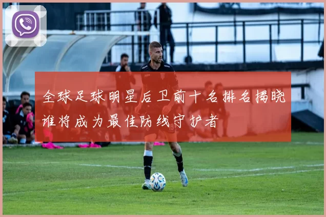全球足球明星后卫前十名排名揭晓谁将成为最佳防线守护者
