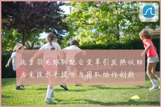 北京羽毛球队配合变革引发热议助力竞技水平提升与团队协作创新