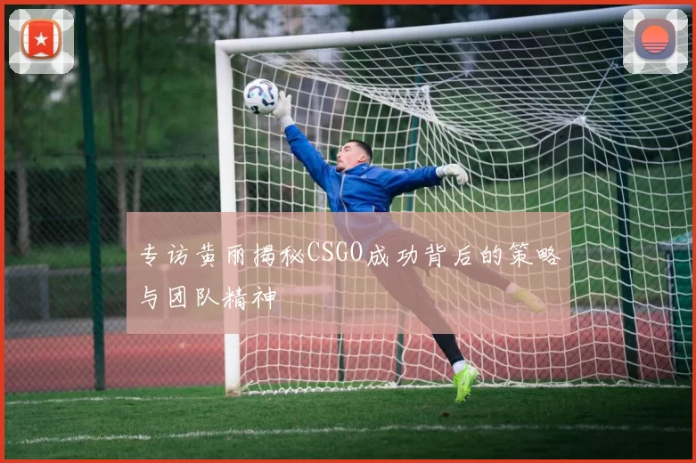 专访黄丽揭秘CSGO成功背后的策略与团队精神