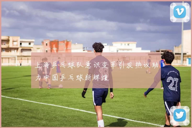 上海乒乓球队意识变革引发热议助力中国乒乓球新辉煌