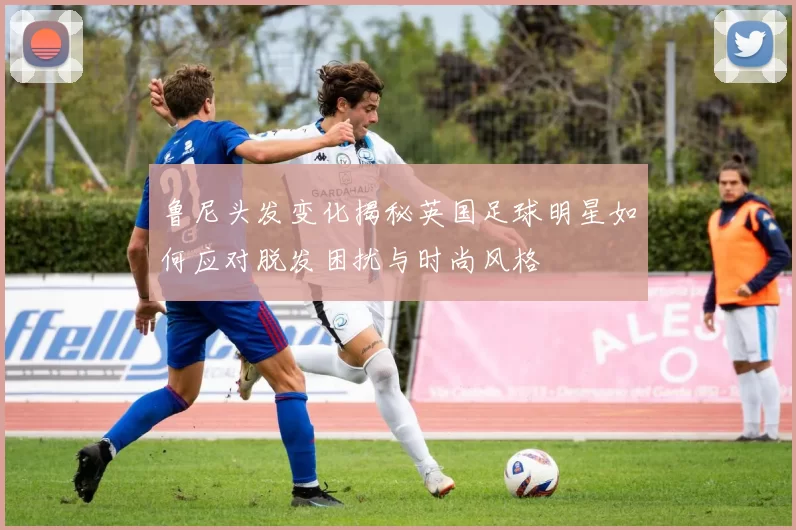 鲁尼头发变化揭秘英国足球明星如何应对脱发困扰与时尚风格