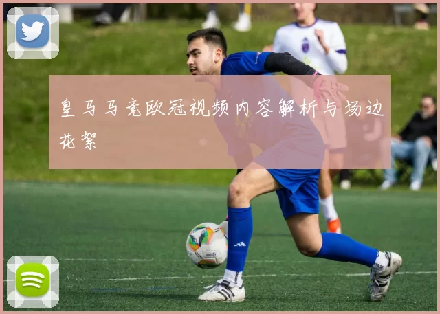 皇马马竞欧冠视频内容解析与场边花絮
