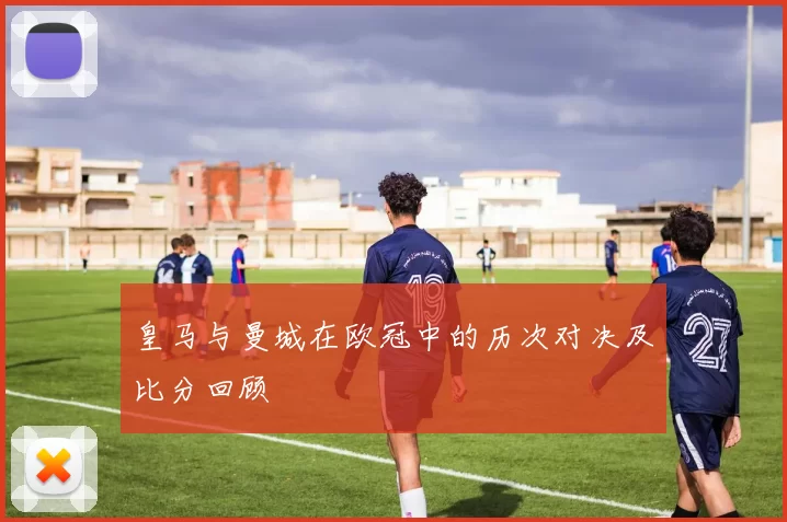 皇马与曼城在欧冠中的历次对决及比分回顾
