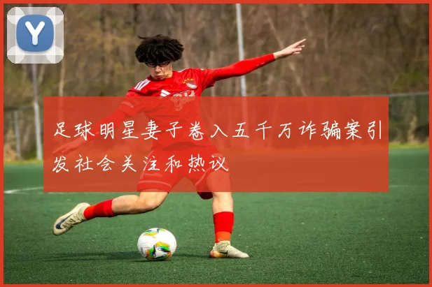 足球明星妻子卷入五千万诈骗案引发社会关注和热议