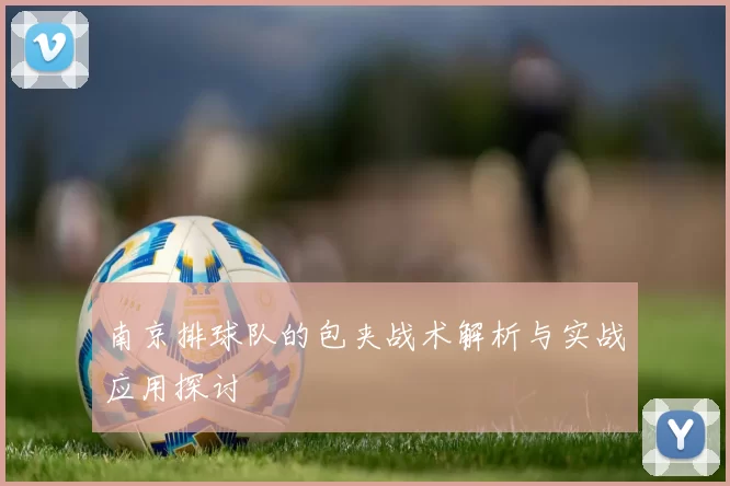 南京排球队的包夹战术解析与实战应用探讨