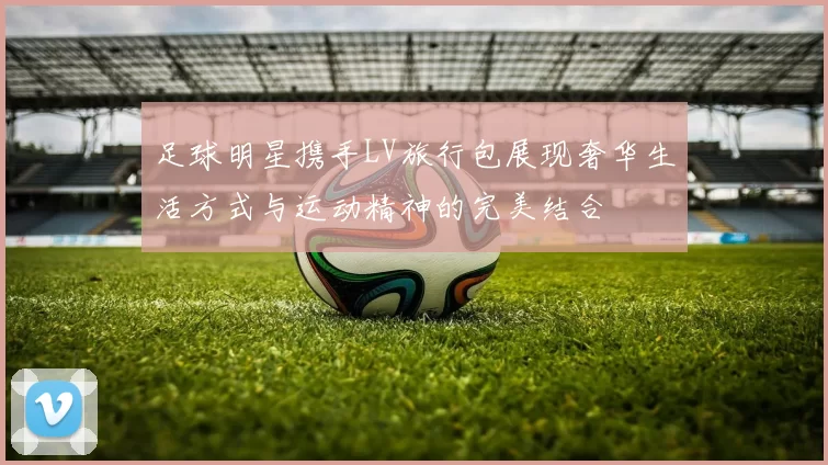 足球明星携手LV旅行包展现奢华生活方式与运动精神的完美结合