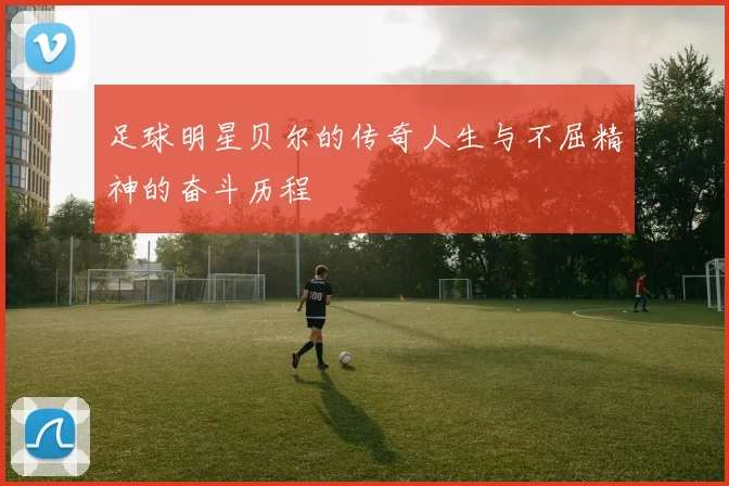 足球明星贝尔的传奇人生与不屈精神的奋斗历程