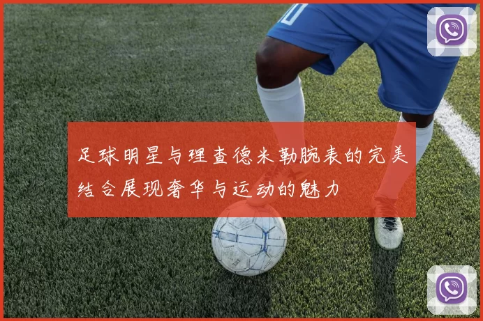 足球明星与理查德米勒腕表的完美结合展现奢华与运动的魅力