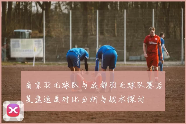 南京羽毛球队与成都羽毛球队赛后复盘速度对比分析与战术探讨