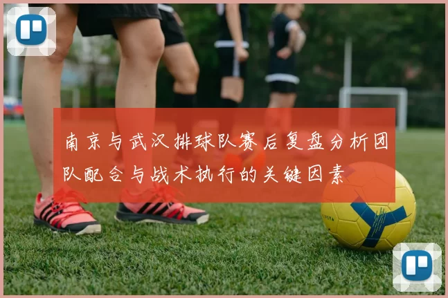 南京与武汉排球队赛后复盘分析团队配合与战术执行的关键因素