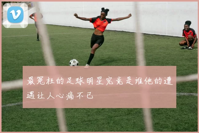 最冤枉的足球明星究竟是谁他的遭遇让人心痛不已