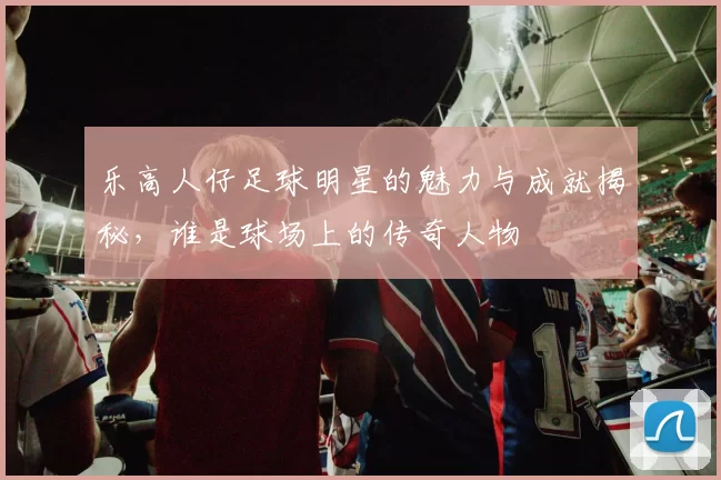 乐高人仔足球明星的魅力与成就揭秘，谁是球场上的传奇人物