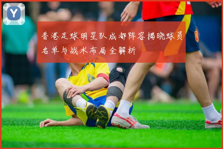 香港足球明星队成都阵容揭晓球员名单与战术布局全解析