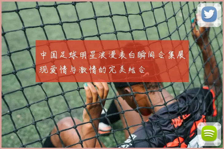 中国足球明星浪漫表白瞬间合集展现爱情与激情的完美结合