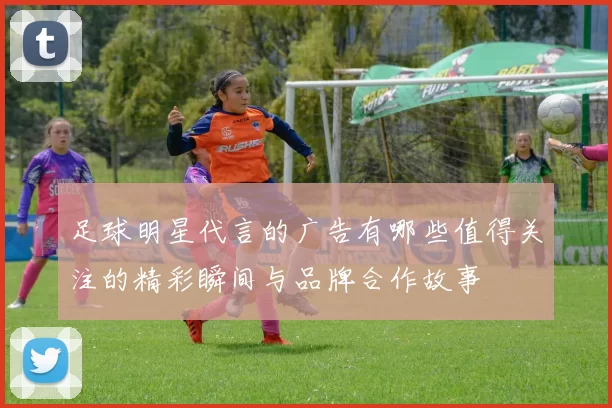 足球明星代言的广告有哪些值得关注的精彩瞬间与品牌合作故事