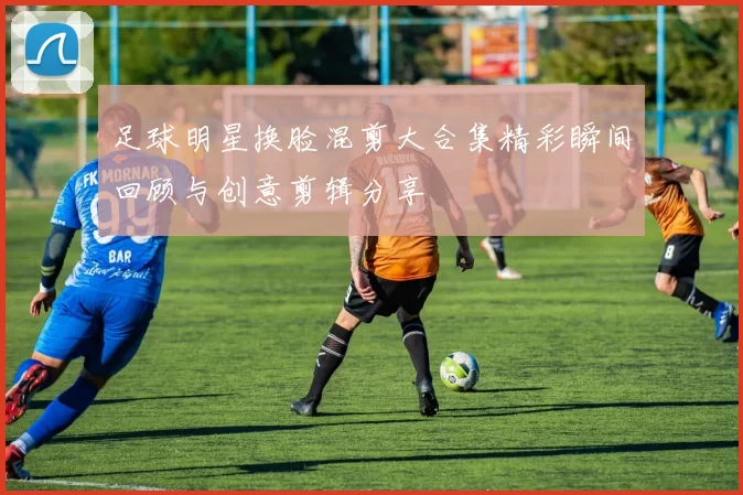 足球明星换脸混剪大合集精彩瞬间回顾与创意剪辑分享