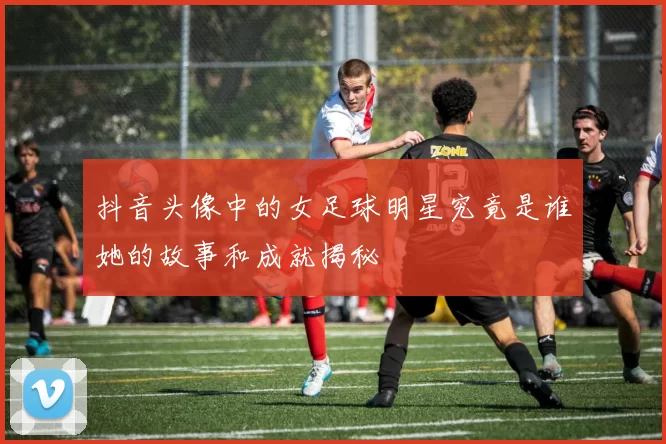 抖音头像中的女足球明星究竟是谁她的故事和成就揭秘