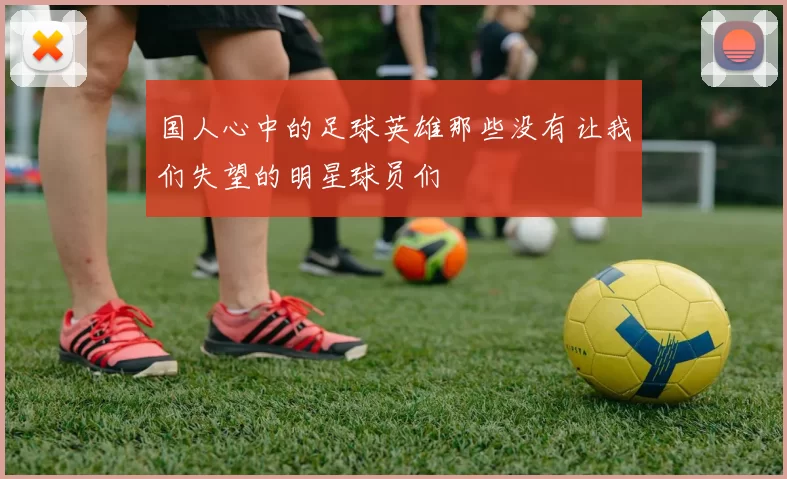 国人心中的足球英雄那些没有让我们失望的明星球员们