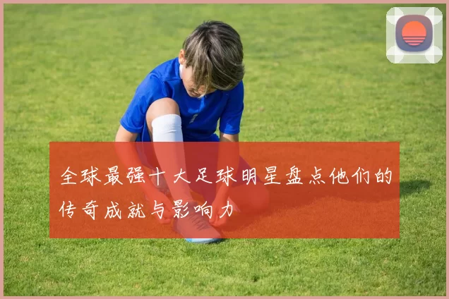 全球最强十大足球明星盘点他们的传奇成就与影响力