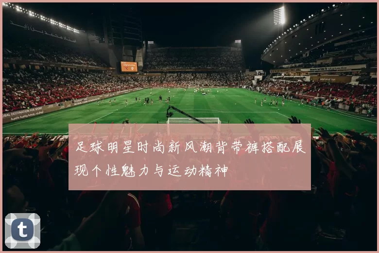 足球明星时尚新风潮背带裤搭配展现个性魅力与运动精神
