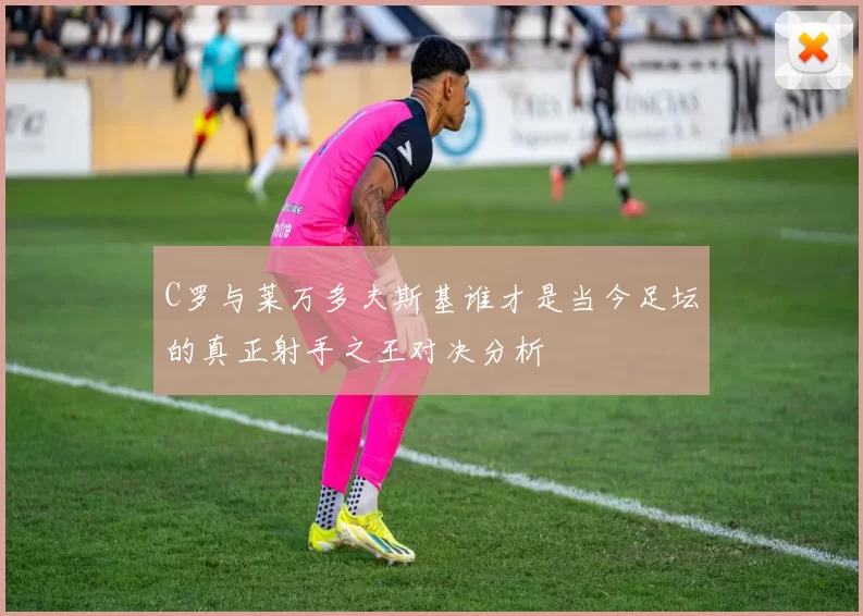 C罗与莱万多夫斯基谁才是当今足坛的真正射手之王对决分析
