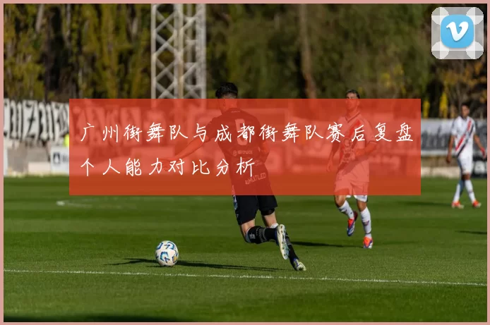 广州街舞队与成都街舞队赛后复盘个人能力对比分析