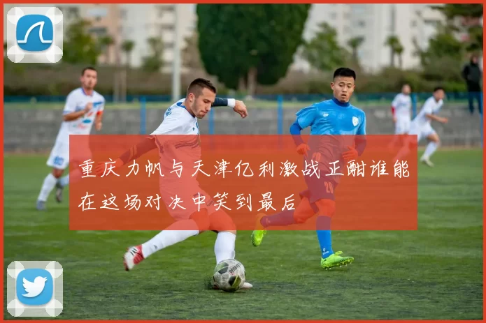 重庆力帆与天津亿利激战正酣谁能在这场对决中笑到最后
