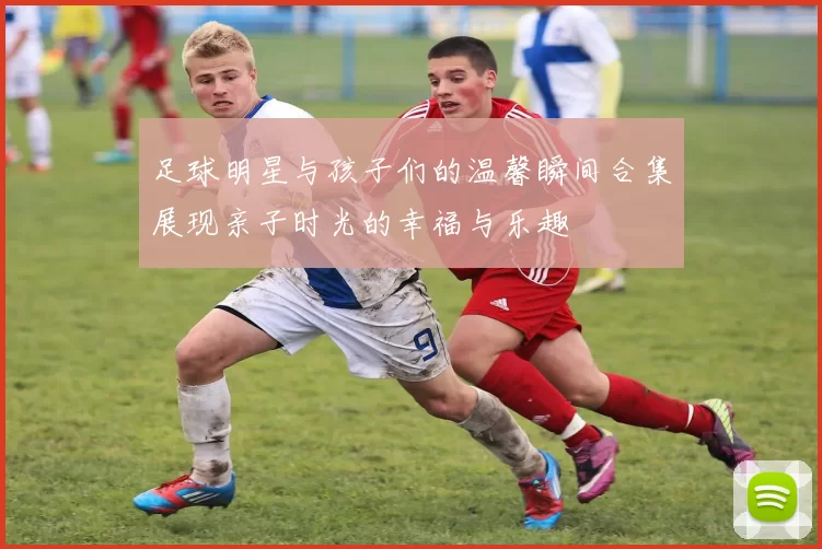 足球明星与孩子们的温馨瞬间合集展现亲子时光的幸福与乐趣