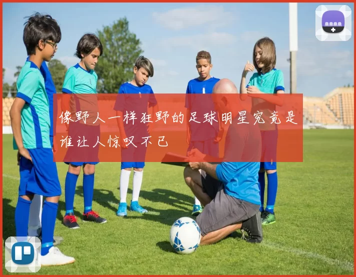 像野人一样狂野的足球明星究竟是谁让人惊叹不已