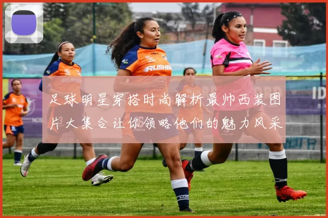 足球明星穿搭时尚解析最帅西装图片大集合让你领略他们的魅力风采