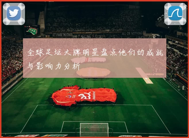全球足坛大牌明星盘点他们的成就与影响力分析