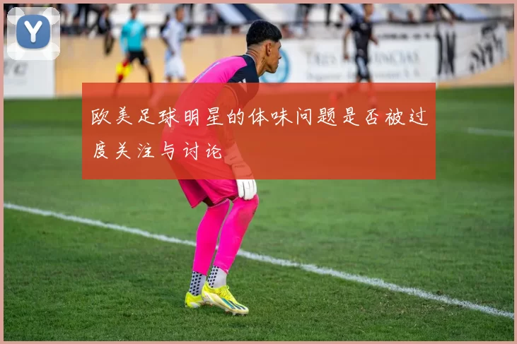 欧美足球明星的体味问题是否被过度关注与讨论