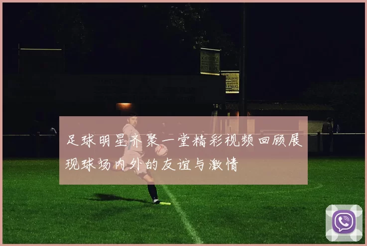 足球明星齐聚一堂精彩视频回顾展现球场内外的友谊与激情
